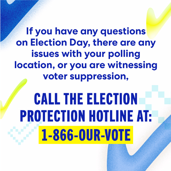 If you have any questions on Election Day, there are any issues with your polling location, or you are witnessing voter suppression, call the election protection hotline at: 1-866-OUR-Vote